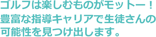 ゴルフは楽しむものがモットー！豊富な指導キャリアで生徒さんの可能性を見つけ出します。